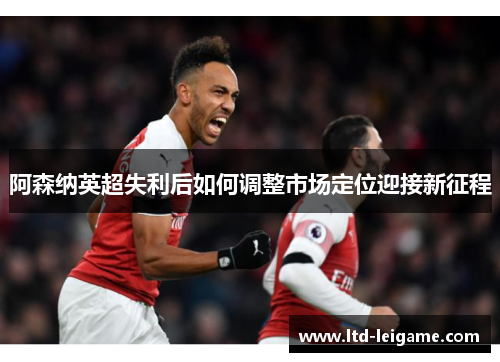 阿森纳英超失利后如何调整市场定位迎接新征程