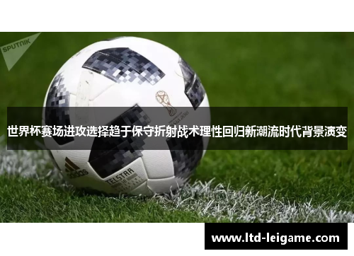 世界杯赛场进攻选择趋于保守折射战术理性回归新潮流时代背景演变